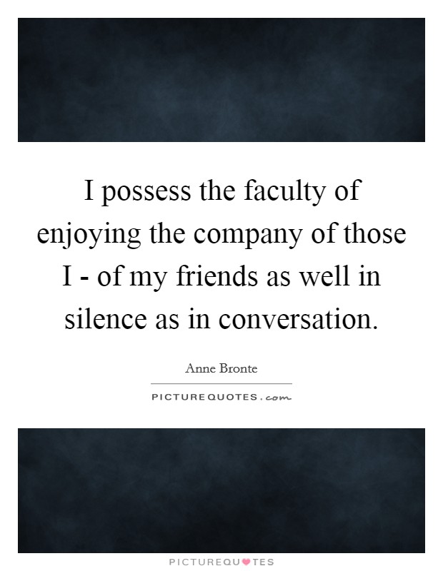 I possess the faculty of enjoying the company of those I - of my friends as well in silence as in conversation. Picture Quote #1