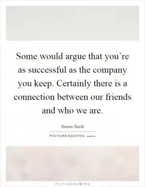 Some would argue that you’re as successful as the company you keep. Certainly there is a connection between our friends and who we are Picture Quote #1