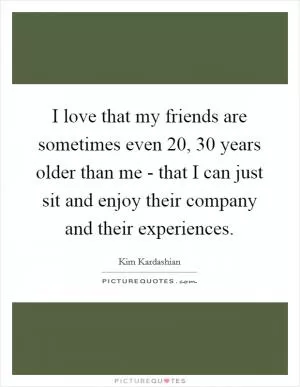 I love that my friends are sometimes even 20, 30 years older than me - that I can just sit and enjoy their company and their experiences Picture Quote #1