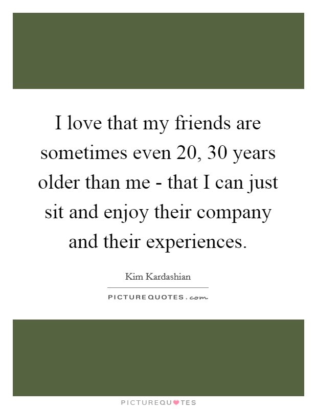 I love that my friends are sometimes even 20, 30 years older than me - that I can just sit and enjoy their company and their experiences. Picture Quote #1