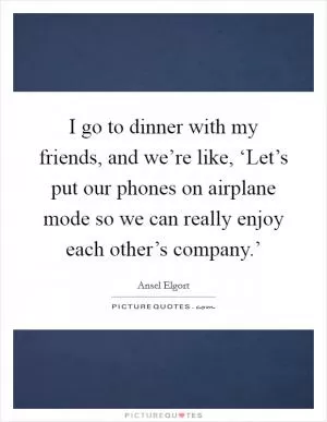 I go to dinner with my friends, and we’re like, ‘Let’s put our phones on airplane mode so we can really enjoy each other’s company.’ Picture Quote #1
