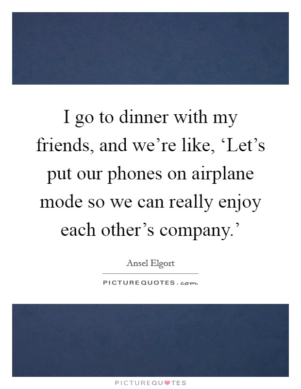 I go to dinner with my friends, and we're like, ‘Let's put our phones on airplane mode so we can really enjoy each other's company.' Picture Quote #1