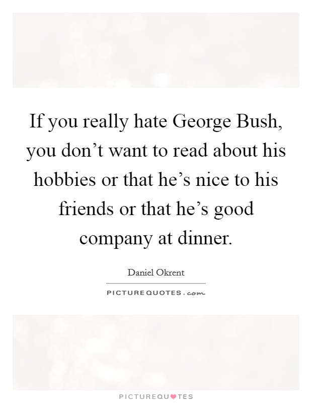 If you really hate George Bush, you don't want to read about his hobbies or that he's nice to his friends or that he's good company at dinner. Picture Quote #1