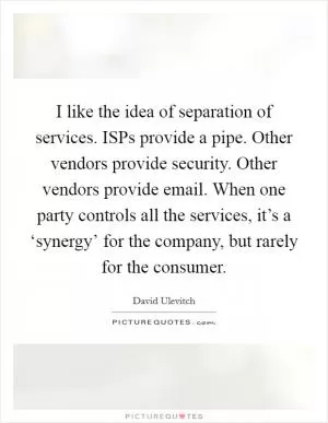 I like the idea of separation of services. ISPs provide a pipe. Other vendors provide security. Other vendors provide email. When one party controls all the services, it’s a ‘synergy’ for the company, but rarely for the consumer Picture Quote #1
