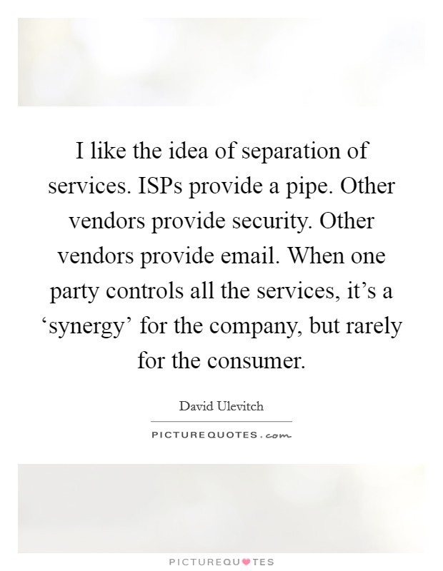 I like the idea of separation of services. ISPs provide a pipe. Other vendors provide security. Other vendors provide email. When one party controls all the services, it's a ‘synergy' for the company, but rarely for the consumer. Picture Quote #1