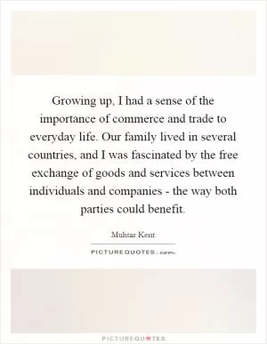 Growing up, I had a sense of the importance of commerce and trade to everyday life. Our family lived in several countries, and I was fascinated by the free exchange of goods and services between individuals and companies - the way both parties could benefit Picture Quote #1
