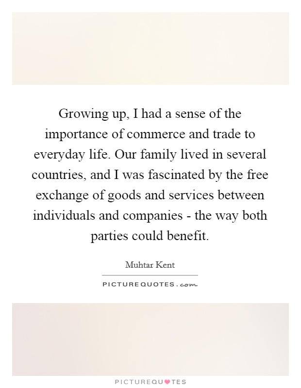 Growing up, I had a sense of the importance of commerce and trade to everyday life. Our family lived in several countries, and I was fascinated by the free exchange of goods and services between individuals and companies - the way both parties could benefit. Picture Quote #1
