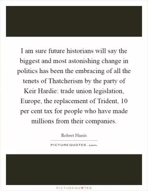 I am sure future historians will say the biggest and most astonishing change in politics has been the embracing of all the tenets of Thatcherism by the party of Keir Hardie: trade union legislation, Europe, the replacement of Trident, 10 per cent tax for people who have made millions from their companies Picture Quote #1