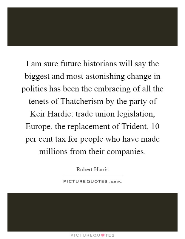 I am sure future historians will say the biggest and most astonishing change in politics has been the embracing of all the tenets of Thatcherism by the party of Keir Hardie: trade union legislation, Europe, the replacement of Trident, 10 per cent tax for people who have made millions from their companies. Picture Quote #1