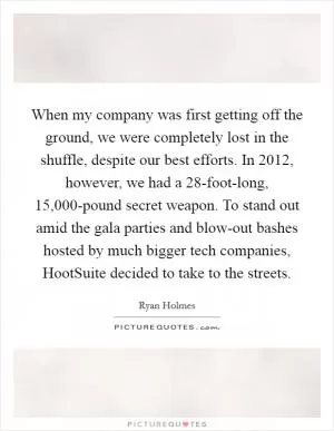 When my company was first getting off the ground, we were completely lost in the shuffle, despite our best efforts. In 2012, however, we had a 28-foot-long, 15,000-pound secret weapon. To stand out amid the gala parties and blow-out bashes hosted by much bigger tech companies, HootSuite decided to take to the streets Picture Quote #1
