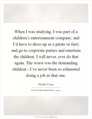 When I was studying, I was part of a children’s entertainment company, and I’d have to dress up as a pirate or fairy and go to corporate parties and entertain the children. I will never, ever do that again. The worst was the demanding children - I’ve never been so exhausted doing a job as that one Picture Quote #1