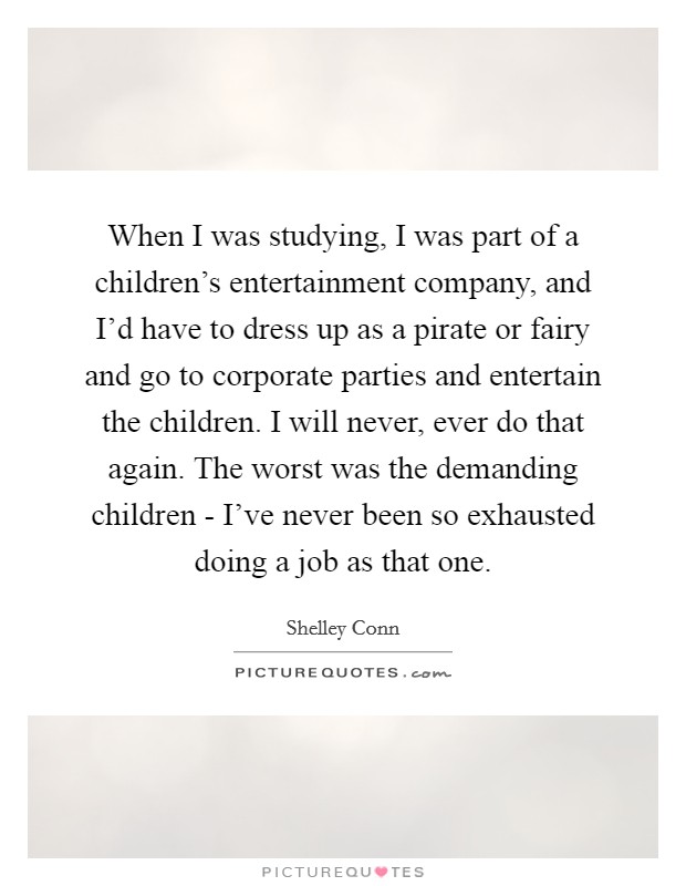 When I was studying, I was part of a children's entertainment company, and I'd have to dress up as a pirate or fairy and go to corporate parties and entertain the children. I will never, ever do that again. The worst was the demanding children - I've never been so exhausted doing a job as that one. Picture Quote #1