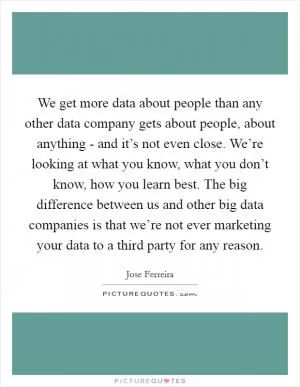 We get more data about people than any other data company gets about people, about anything - and it’s not even close. We’re looking at what you know, what you don’t know, how you learn best. The big difference between us and other big data companies is that we’re not ever marketing your data to a third party for any reason Picture Quote #1