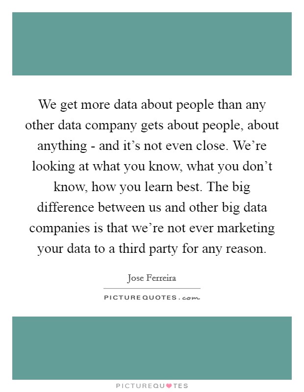 We get more data about people than any other data company gets about people, about anything - and it's not even close. We're looking at what you know, what you don't know, how you learn best. The big difference between us and other big data companies is that we're not ever marketing your data to a third party for any reason. Picture Quote #1