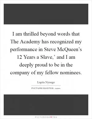 I am thrilled beyond words that The Academy has recognized my performance in Steve McQueen’s  12 Years a Slave,’ and I am deeply proud to be in the company of my fellow nominees Picture Quote #1
