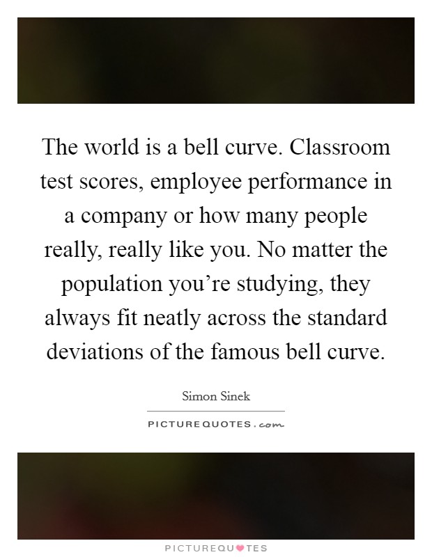 The world is a bell curve. Classroom test scores, employee performance in a company or how many people really, really like you. No matter the population you're studying, they always fit neatly across the standard deviations of the famous bell curve. Picture Quote #1