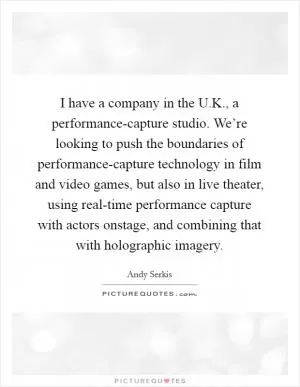 I have a company in the U.K., a performance-capture studio. We’re looking to push the boundaries of performance-capture technology in film and video games, but also in live theater, using real-time performance capture with actors onstage, and combining that with holographic imagery Picture Quote #1