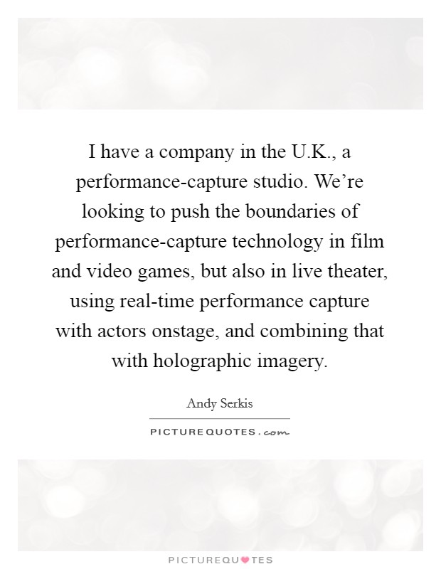 I have a company in the U.K., a performance-capture studio. We're looking to push the boundaries of performance-capture technology in film and video games, but also in live theater, using real-time performance capture with actors onstage, and combining that with holographic imagery. Picture Quote #1