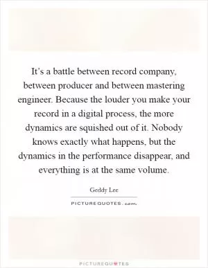 It’s a battle between record company, between producer and between mastering engineer. Because the louder you make your record in a digital process, the more dynamics are squished out of it. Nobody knows exactly what happens, but the dynamics in the performance disappear, and everything is at the same volume Picture Quote #1