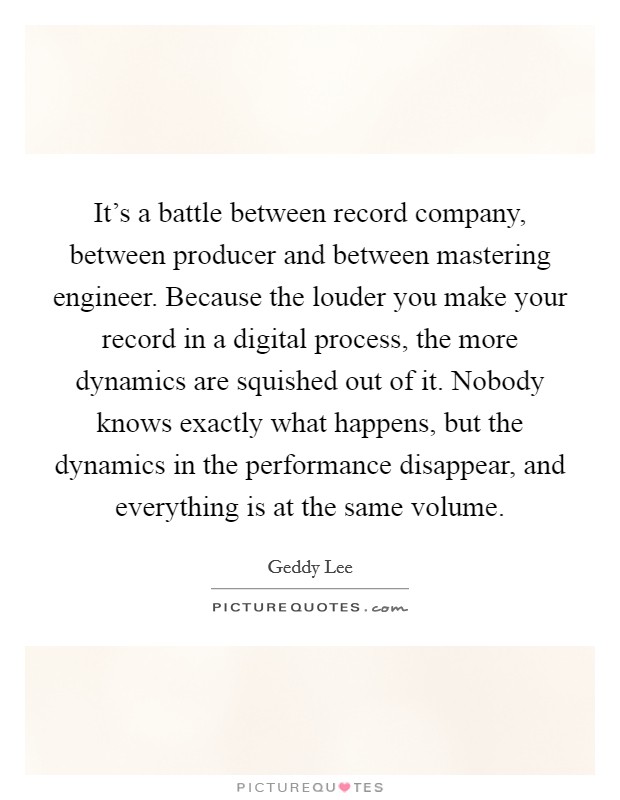 It's a battle between record company, between producer and between mastering engineer. Because the louder you make your record in a digital process, the more dynamics are squished out of it. Nobody knows exactly what happens, but the dynamics in the performance disappear, and everything is at the same volume. Picture Quote #1