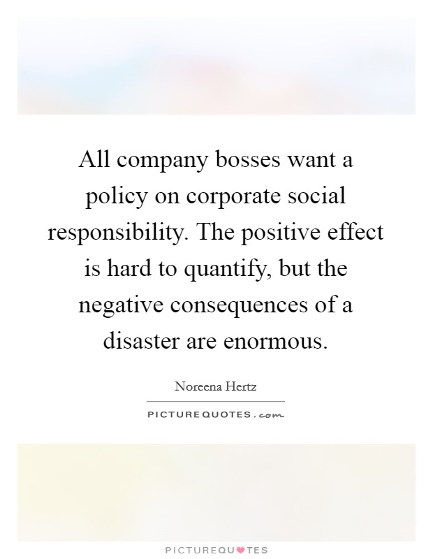All company bosses want a policy on corporate social responsibility. The positive effect is hard to quantify, but the negative consequences of a disaster are enormous. Picture Quote #1