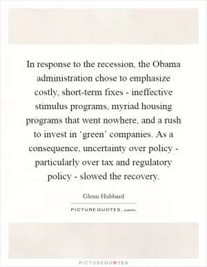 In response to the recession, the Obama administration chose to emphasize costly, short-term fixes - ineffective stimulus programs, myriad housing programs that went nowhere, and a rush to invest in ‘green’ companies. As a consequence, uncertainty over policy - particularly over tax and regulatory policy - slowed the recovery Picture Quote #1