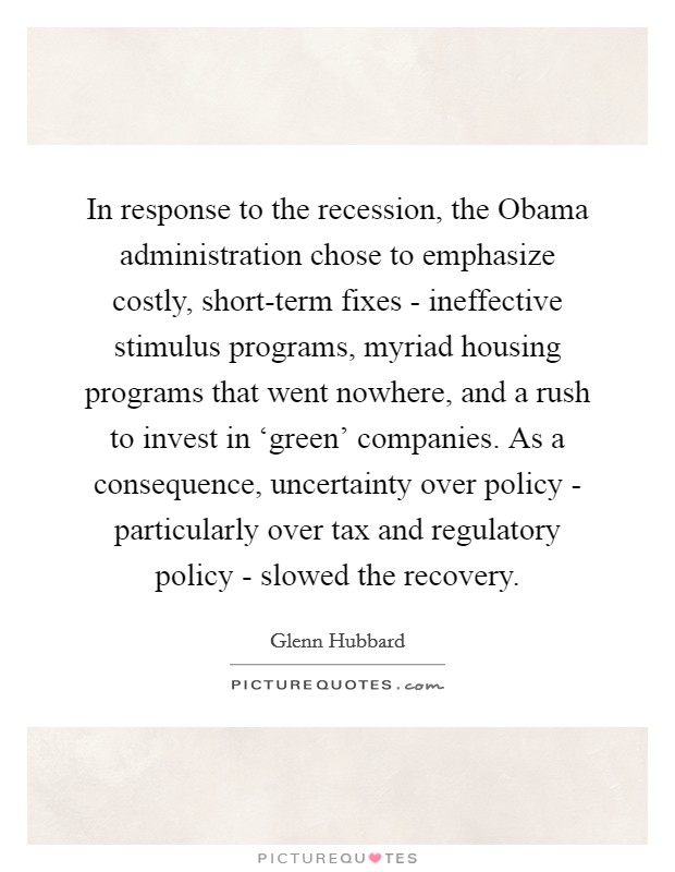 In response to the recession, the Obama administration chose to emphasize costly, short-term fixes - ineffective stimulus programs, myriad housing programs that went nowhere, and a rush to invest in ‘green' companies. As a consequence, uncertainty over policy - particularly over tax and regulatory policy - slowed the recovery. Picture Quote #1
