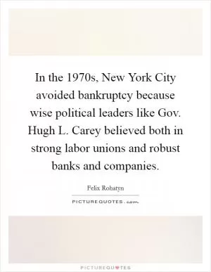 In the 1970s, New York City avoided bankruptcy because wise political leaders like Gov. Hugh L. Carey believed both in strong labor unions and robust banks and companies Picture Quote #1