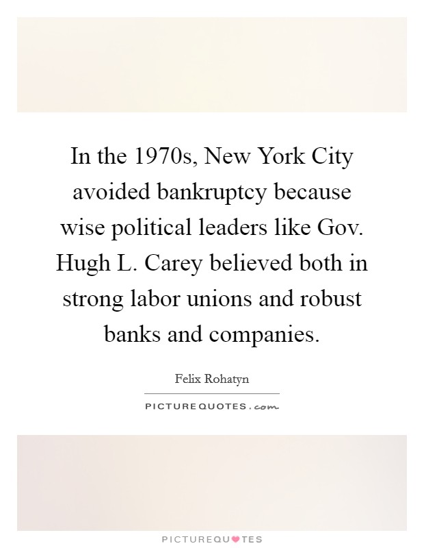 In the 1970s, New York City avoided bankruptcy because wise political leaders like Gov. Hugh L. Carey believed both in strong labor unions and robust banks and companies. Picture Quote #1