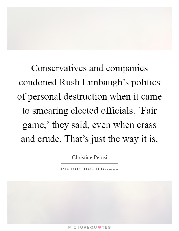 Conservatives and companies condoned Rush Limbaugh's politics of personal destruction when it came to smearing elected officials. ‘Fair game,' they said, even when crass and crude. That's just the way it is. Picture Quote #1