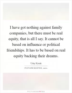 I have got nothing against family companies, but there must be real equity, that is all I say. It cannot be based on influence or political friendships. It has to be based on real equity backing their dreams Picture Quote #1
