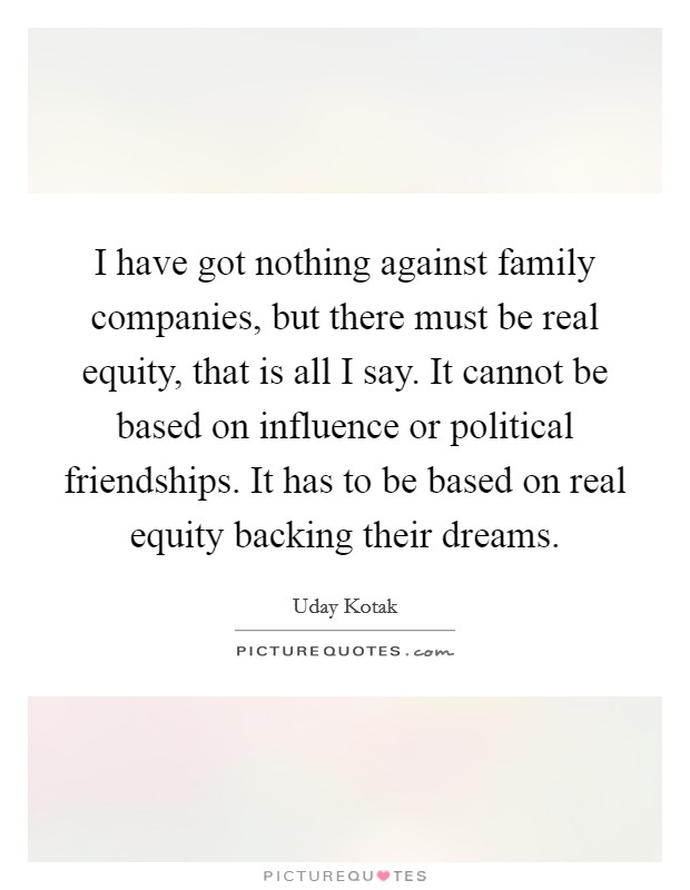 I have got nothing against family companies, but there must be real equity, that is all I say. It cannot be based on influence or political friendships. It has to be based on real equity backing their dreams. Picture Quote #1