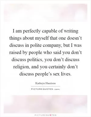I am perfectly capable of writing things about myself that one doesn’t discuss in polite company, but I was raised by people who said you don’t discuss politics, you don’t discuss religion, and you certainly don’t discuss people’s sex lives Picture Quote #1