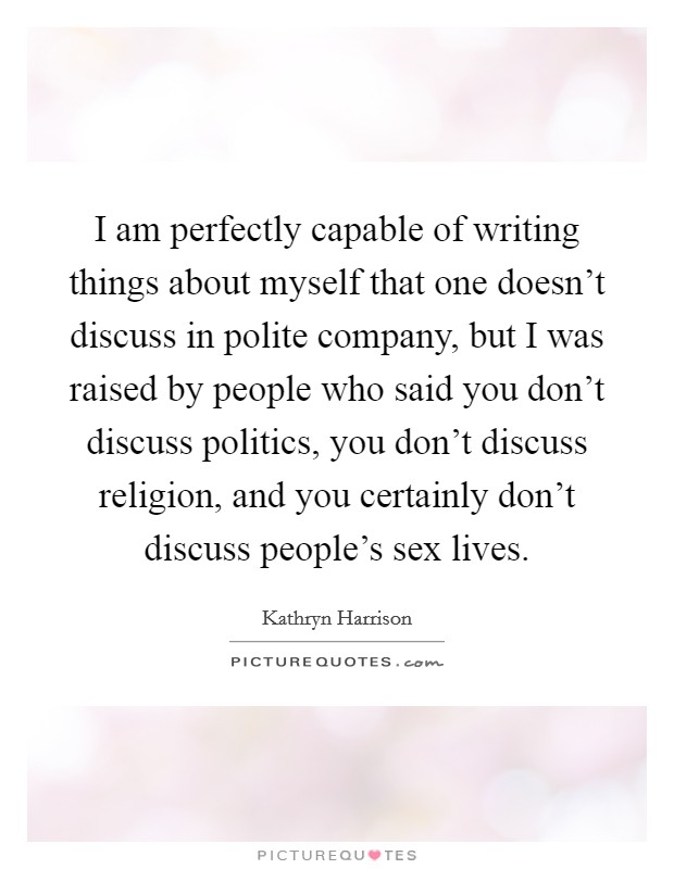I am perfectly capable of writing things about myself that one doesn't discuss in polite company, but I was raised by people who said you don't discuss politics, you don't discuss religion, and you certainly don't discuss people's sex lives. Picture Quote #1