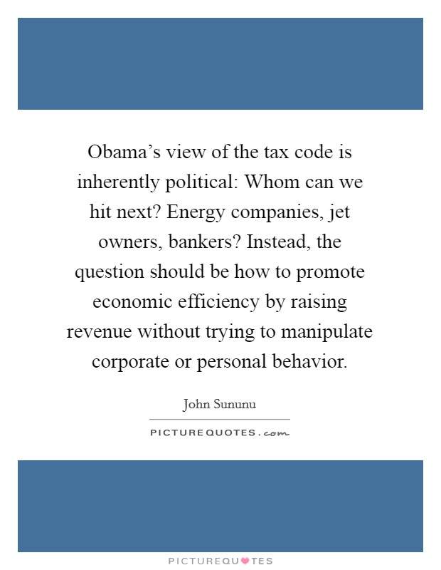 Obama's view of the tax code is inherently political: Whom can we hit next? Energy companies, jet owners, bankers? Instead, the question should be how to promote economic efficiency by raising revenue without trying to manipulate corporate or personal behavior. Picture Quote #1