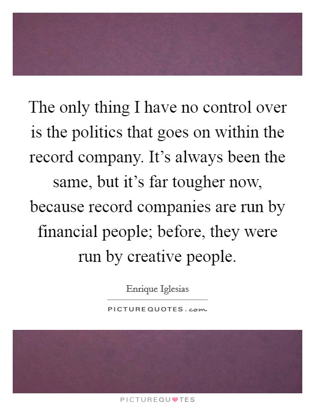 The only thing I have no control over is the politics that goes on within the record company. It's always been the same, but it's far tougher now, because record companies are run by financial people; before, they were run by creative people. Picture Quote #1