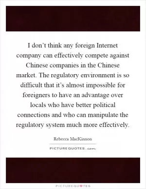 I don’t think any foreign Internet company can effectively compete against Chinese companies in the Chinese market. The regulatory environment is so difficult that it’s almost impossible for foreigners to have an advantage over locals who have better political connections and who can manipulate the regulatory system much more effectively Picture Quote #1