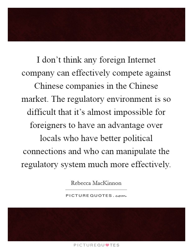 I don't think any foreign Internet company can effectively compete against Chinese companies in the Chinese market. The regulatory environment is so difficult that it's almost impossible for foreigners to have an advantage over locals who have better political connections and who can manipulate the regulatory system much more effectively. Picture Quote #1