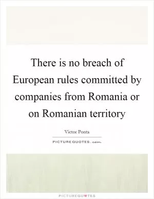 There is no breach of European rules committed by companies from Romania or on Romanian territory Picture Quote #1