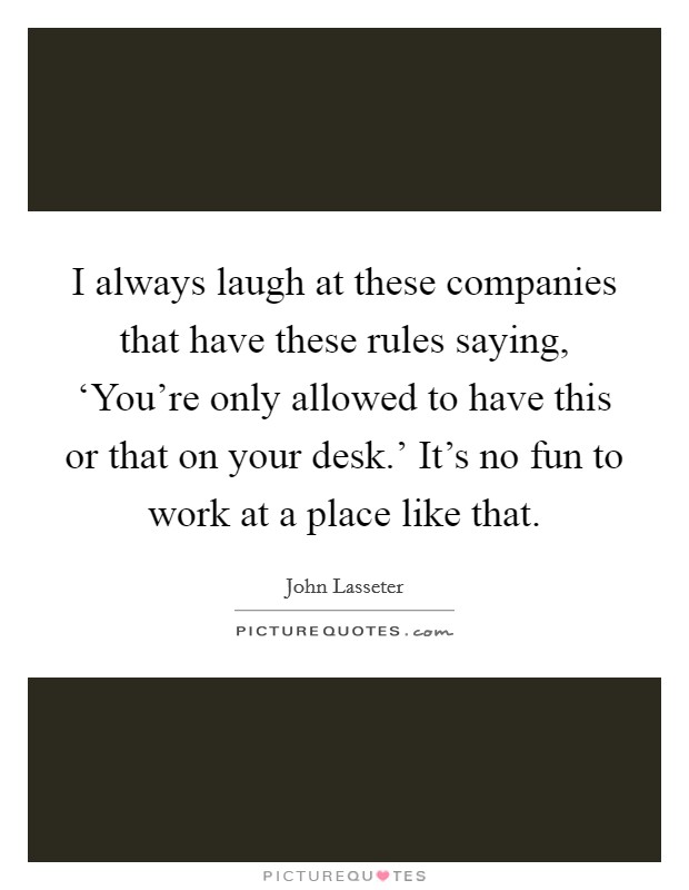 I always laugh at these companies that have these rules saying, ‘You're only allowed to have this or that on your desk.' It's no fun to work at a place like that. Picture Quote #1
