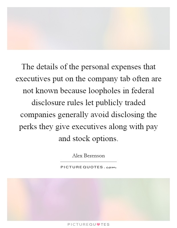 The details of the personal expenses that executives put on the company tab often are not known because loopholes in federal disclosure rules let publicly traded companies generally avoid disclosing the perks they give executives along with pay and stock options. Picture Quote #1