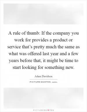 A rule of thumb: If the company you work for provides a product or service that’s pretty much the same as what was offered last year and a few years before that, it might be time to start looking for something new Picture Quote #1