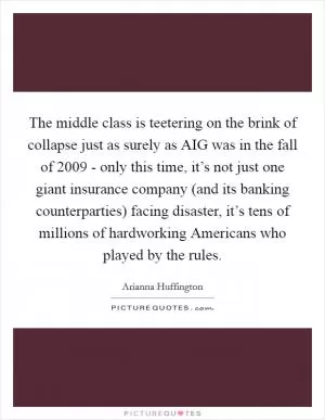 The middle class is teetering on the brink of collapse just as surely as AIG was in the fall of 2009 - only this time, it’s not just one giant insurance company (and its banking counterparties) facing disaster, it’s tens of millions of hardworking Americans who played by the rules Picture Quote #1