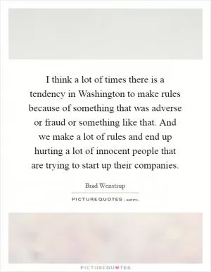 I think a lot of times there is a tendency in Washington to make rules because of something that was adverse or fraud or something like that. And we make a lot of rules and end up hurting a lot of innocent people that are trying to start up their companies Picture Quote #1