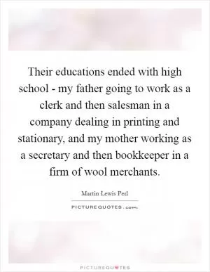 Their educations ended with high school - my father going to work as a clerk and then salesman in a company dealing in printing and stationary, and my mother working as a secretary and then bookkeeper in a firm of wool merchants Picture Quote #1