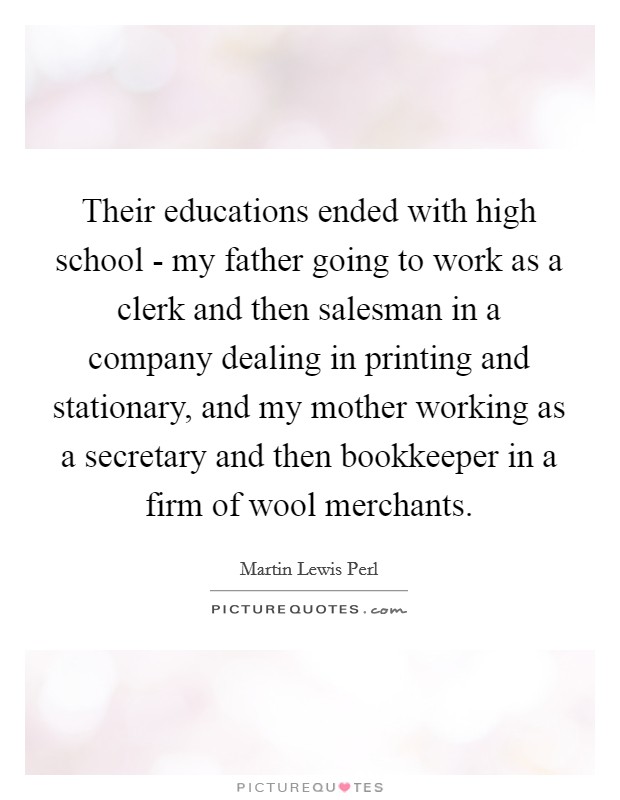 Their educations ended with high school - my father going to work as a clerk and then salesman in a company dealing in printing and stationary, and my mother working as a secretary and then bookkeeper in a firm of wool merchants. Picture Quote #1