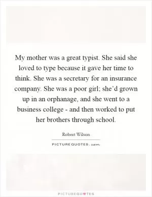 My mother was a great typist. She said she loved to type because it gave her time to think. She was a secretary for an insurance company. She was a poor girl; she’d grown up in an orphanage, and she went to a business college - and then worked to put her brothers through school Picture Quote #1