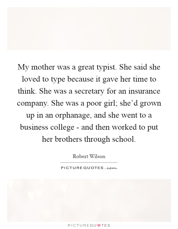 My mother was a great typist. She said she loved to type because it gave her time to think. She was a secretary for an insurance company. She was a poor girl; she'd grown up in an orphanage, and she went to a business college - and then worked to put her brothers through school. Picture Quote #1