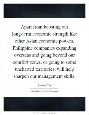 Apart from boosting our long-term economic strength like other Asian economic powers, Philippine companies expanding overseas and going beyond our comfort zones, or going to some uncharted territories, will help sharpen our management skills Picture Quote #1