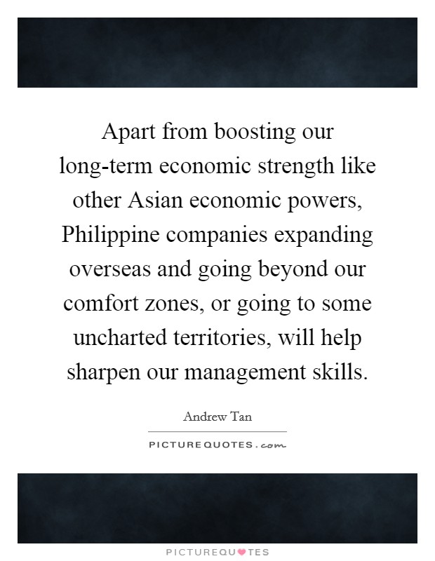 Apart from boosting our long-term economic strength like other Asian economic powers, Philippine companies expanding overseas and going beyond our comfort zones, or going to some uncharted territories, will help sharpen our management skills. Picture Quote #1